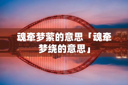 魂牵梦萦的意思「魂牵梦绕的意思」 魂牵梦萦的意思「魂牵梦绕的意思」