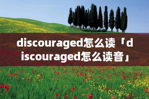 discouraged怎么读「discouraged怎么读音」 discouraged怎么读「discouraged怎么读音」