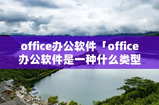 office办公软件「office办公软件是一种什么类型软件」 office办公软件「office办公软件是一种什么类型软件」