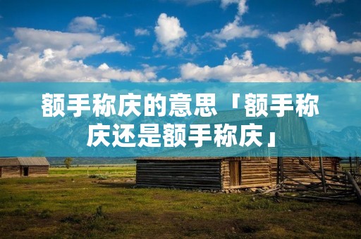 额手称庆的意思「额手称庆还是额手称庆」 额手称庆的意思「额手称庆还是额手称庆」