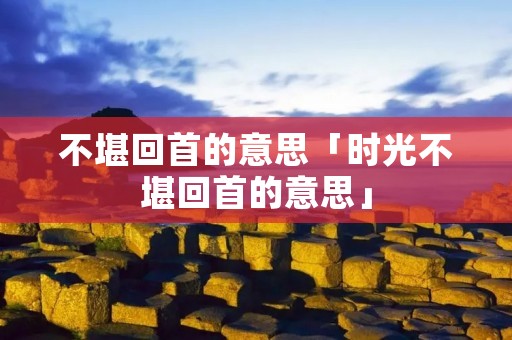 不堪回首的意思「时光不堪回首的意思」