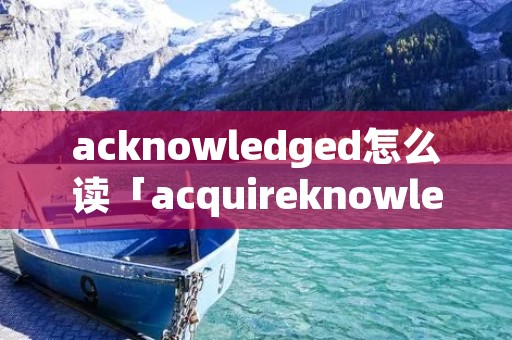 acknowledged怎么读「acquireknowledge怎么读」