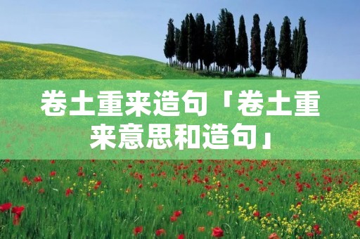 卷土重来造句「卷土重来意思和造句」 卷土重来造句「卷土重来意思和造句」