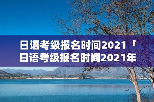 日语考级报名时间2021「日语考级报名时间2021年12月」