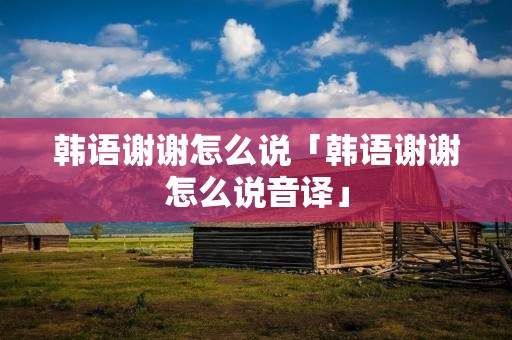 韩语谢谢怎么说「韩语谢谢怎么说音译」