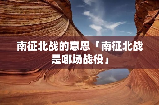 南征北战的意思「南征北战是哪场战役」