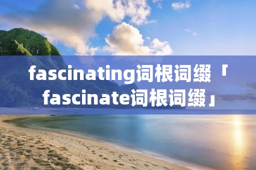 fascinating词根词缀「fascinate词根词缀」 fascinating词根词缀「fascinate词根词缀」