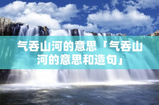 气吞山河的意思「气吞山河的意思和造句」