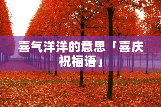 喜气洋洋的意思「喜庆祝福语」 喜气洋洋的意思「喜庆祝福语」