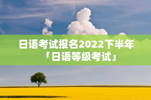 日语考试报名2022下半年「日语等级考试」 日语考试报名2022下半年「日语等级考试」