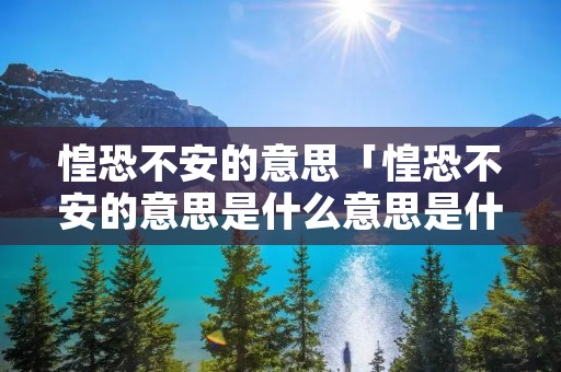 惶恐不安的意思「惶恐不安的意思是什么意思是什么」