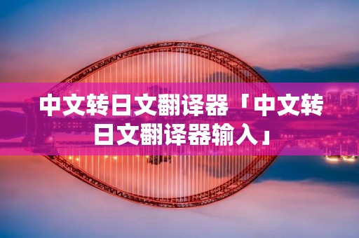 中文转日文翻译器「中文转日文翻译器输入」