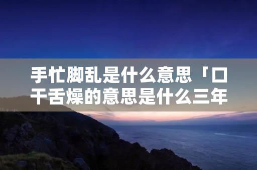 手忙脚乱是什么意思「口干舌燥的意思是什么三年级」