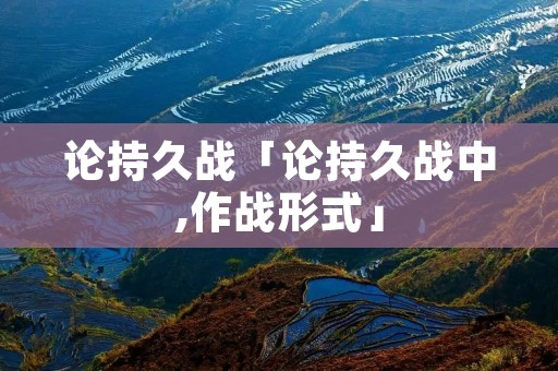 论持久战「论持久战中,作战形式」 论持久战「论持久战中,作战形式」