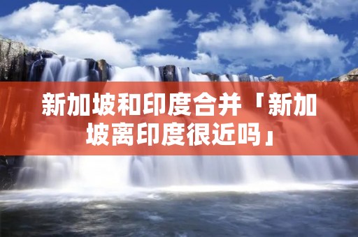 新加坡和印度合并「新加坡离印度很近吗」