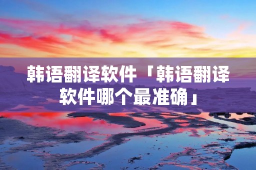 韩语翻译软件「韩语翻译软件哪个最准确」