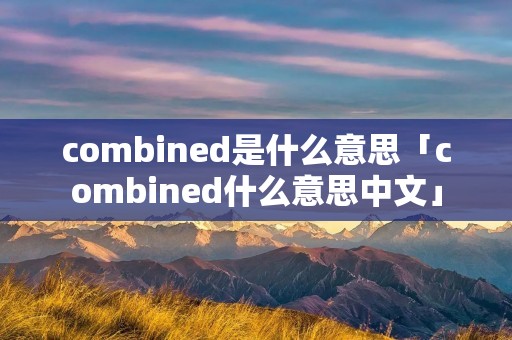combined是什么意思「combined什么意思中文」 combined是什么意思「combined什么意思中文」