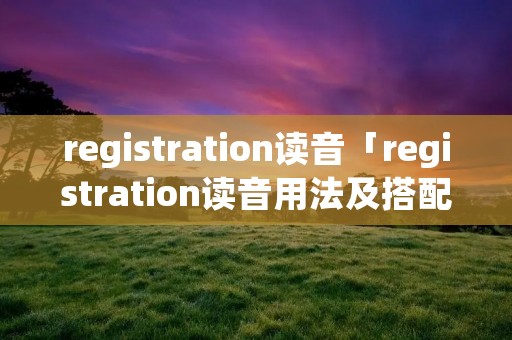 registration读音「registration读音用法及搭配」 registration读音「registration读音用法及搭配」