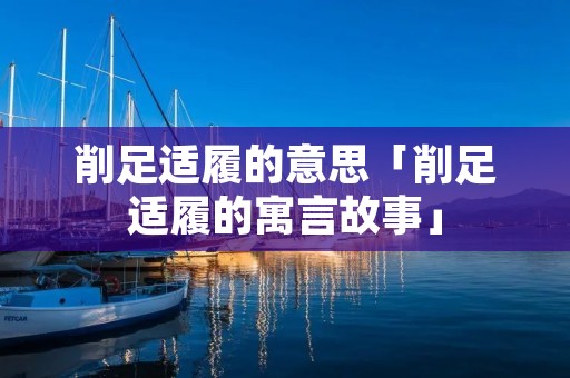 削足适履的意思「削足适履的寓言故事」