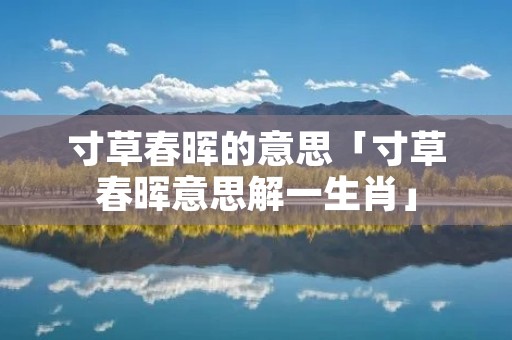 寸草春晖的意思「寸草春晖意思解一生肖」 寸草春晖的意思「寸草春晖意思解一生肖」