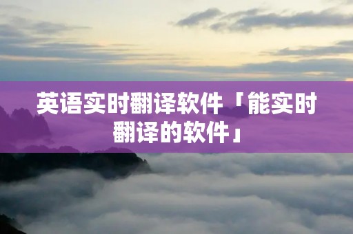 英语实时翻译软件「能实时翻译的软件」 英语实时翻译软件「能实时翻译的软件」