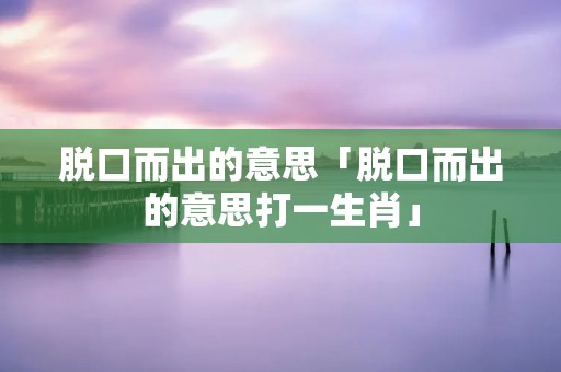 脱口而出的意思「脱口而出的意思打一生肖」