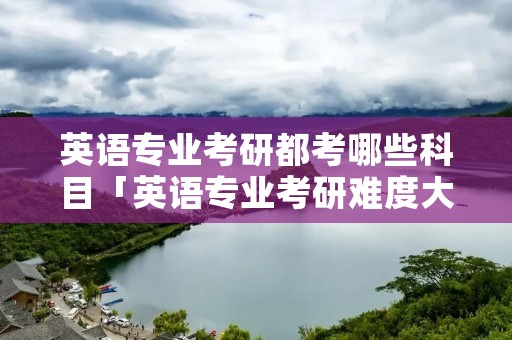 英语专业考研都考哪些科目「英语专业考研难度大吗」