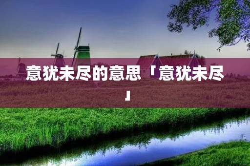 意犹未尽的意思「意犹未尽」