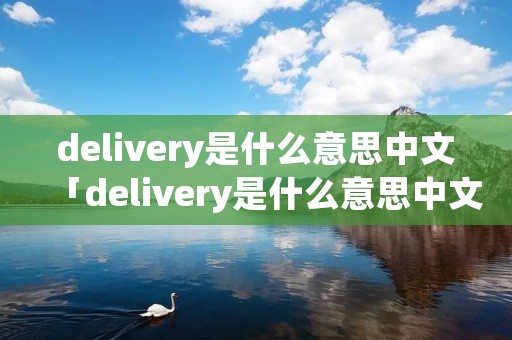 delivery是什么意思中文「delivery是什么意思中文翻译是什么意思」 delivery是什么意思中文「delivery是什么意思中文翻译是什么意思」