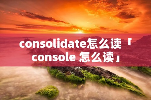 consolidate怎么读「console 怎么读」
