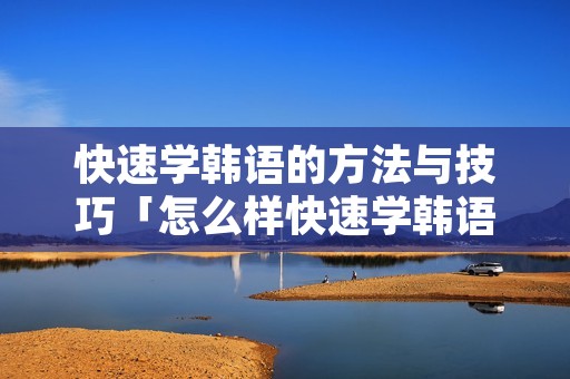 快速学韩语的方法与技巧「怎么样快速学韩语」 快速学韩语的方法与技巧「怎么样快速学韩语」