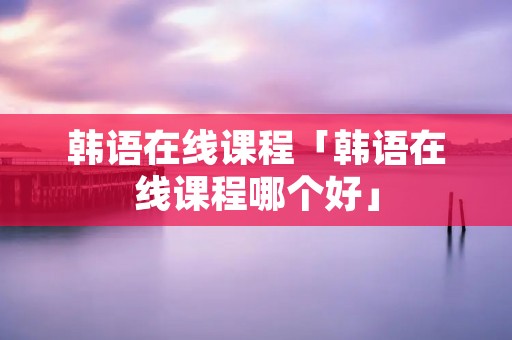 韩语在线课程「韩语在线课程哪个好」