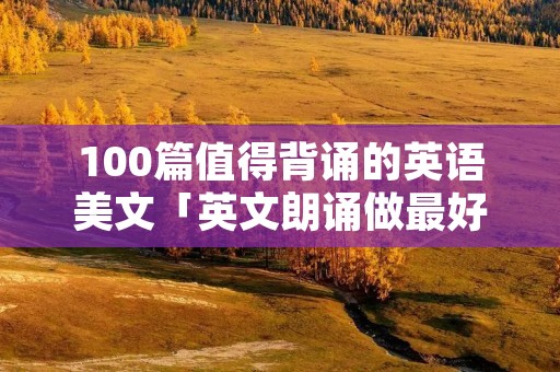 100篇值得背诵的英语美文「英文朗诵做最好的自己」 100篇值得背诵的英语美文「英文朗诵做最好的自己」