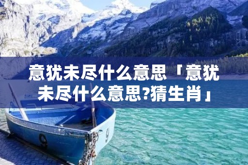 意犹未尽什么意思「意犹未尽什么意思?猜生肖」