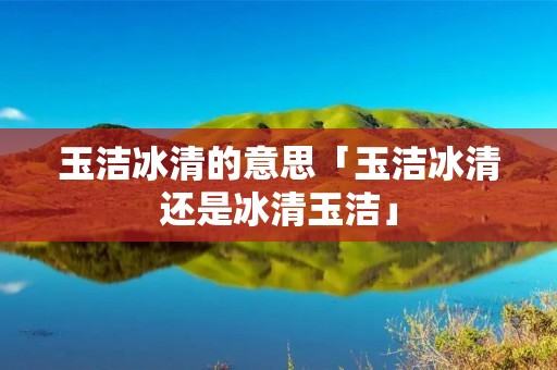 玉洁冰清的意思「玉洁冰清还是冰清玉洁」