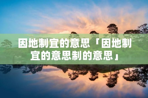因地制宜的意思「因地制宜的意思制的意思」