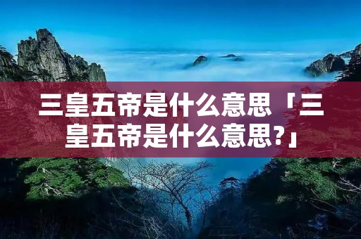 三皇五帝是什么意思「三皇五帝是什么意思?」