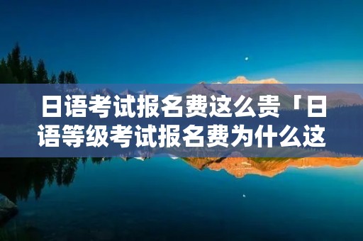 日语考试报名费这么贵「日语等级考试报名费为什么这么贵」