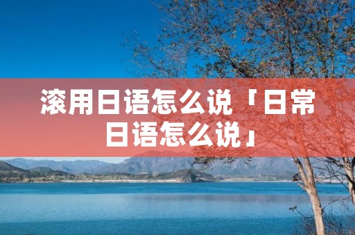 滚用日语怎么说「日常日语怎么说」 滚用日语怎么说「日常日语怎么说」