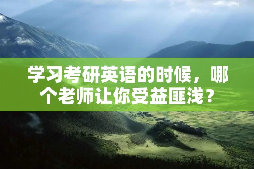 学习考研英语的时候,哪个老师让你受益匪浅?