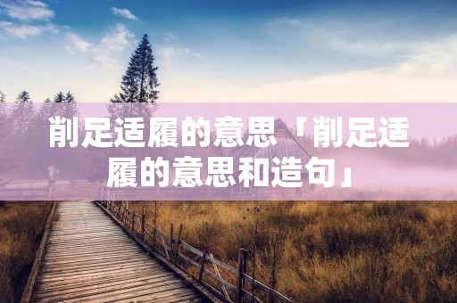 削足适履的意思「削足适履的意思和造句」