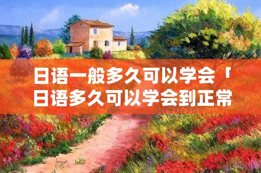 日语一般多久可以学会「日语多久可以学会到正常交流」 日语一般多久可以学会「日语多久可以学会到正常交流」