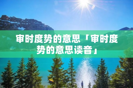 审时度势的意思「审时度势的意思读音」