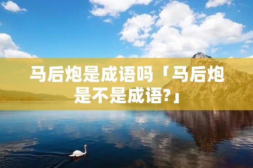 马后炮是成语吗「马后炮是不是成语?」