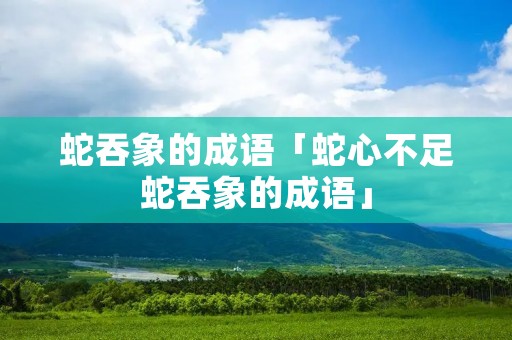 蛇吞象的成语「蛇心不足蛇吞象的成语」 蛇吞象的成语「蛇心不足蛇吞象的成语」