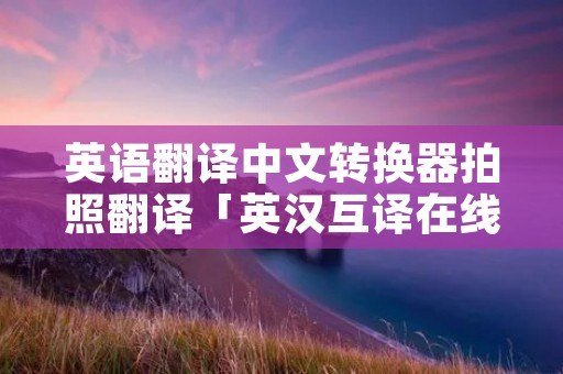 英语翻译中文转换器拍照翻译「英汉互译在线翻译器拍照」 英语翻译中文转换器拍照翻译「英汉互译在线翻译器拍照」