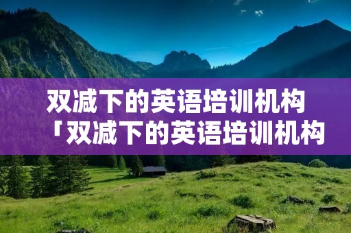 双减下的英语培训机构「双减下的英语培训机构能预收多少节课的学费」 双减下的英语培训机构「双减下的英语培训机构能预收多少节课的学费」