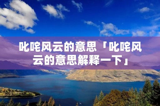 叱咤风云的意思「叱咤风云的意思解释一下」