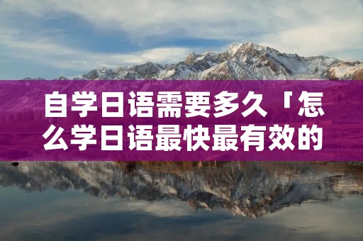 自学日语需要多久「怎么学日语最快最有效的方法」