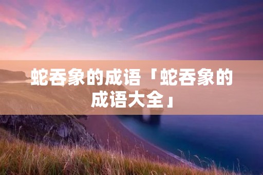 蛇吞象的成语「蛇吞象的成语大全」
